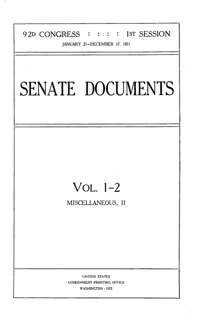 handle is hein.usccsset/usconset21386 and id is 1 raw text is: 




9 2D CONGRESS : : : : 1ST SESSION
          JANUARY 21-DECEMBER 17. 1971


SENATE DOCUMENTS


VOL. 1-2

MISCELLANEOUS, II


    UNITED STATES
GOVERNMENT PRINTING OFFICE
   WASHINGTON : 1972


