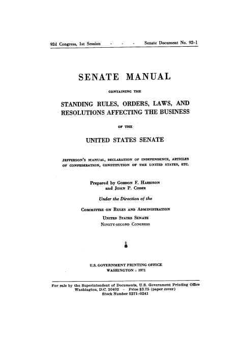 handle is hein.usccsset/usconset21388 and id is 1 raw text is: 








92d Cougress, 1st Session - -   -   Senate Document No. 92-1


          SENATE MANUAL

                      CONTAINING THE


    STANDING RULES, ORDERS, LAWS, AND

    RESOLUTIONS AFFECTING THE BUSINESS

                          OF THE


             UNITED STATES SENATE



    JEFFERSON'S MANUAL, DECLARATION OF INDEPENDENCE, ARTICLES
    OF CONFEDERATION, CONSTITUTION OF THE UNITED STATES, ETC.



               Prepared by GORDON F. HARRISON
                     and JOHN P. CODER

                  Under the Direction of the

           COMMITrEE ON RULES AND ADMINISTRATION
                    UNITED STATES SENATE
                    NINETY-SECOND CONGRESS







               U.S. GOVERNMENT PRINTING OFFICE
                     WASHINGTON : 1971


For sale by the Superintendent of Documents, U.S. Government Printing Office
         Washington, D.C. 20402 - Price $3.75 (paper cover)
                   Stock Number 5271-0241


Senate Document No. 92-1


92d Congress, lst Session


