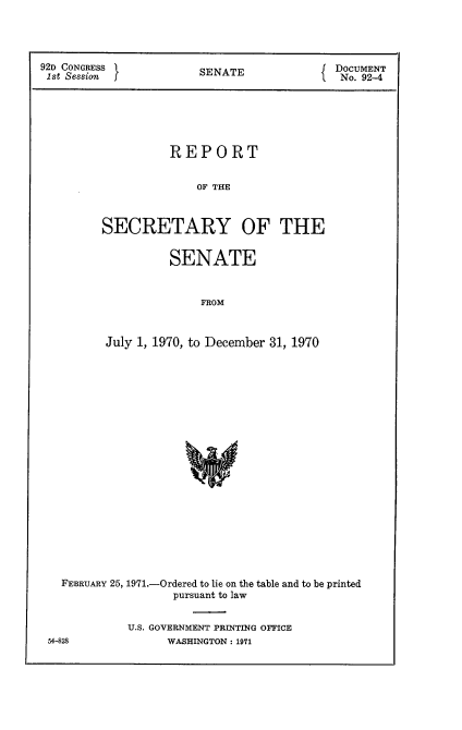 handle is hein.usccsset/usconset21389 and id is 1 raw text is: 




92D CONGRESS            SENATE              DOCUMENT
1st Session                                 No. 92-4






                   REPORT


                       OF THE



         SECRETARY OF THE


         SENATE


              FROM



July 1, 1970, to December 31, 1970


FEBRUARY 25, 1971.-Ordered to lie on the table and to be printed
                 pursuant to law


          U.S. GOVERNMENT PRINTING OFFICE


54-828


WASHINGTON : 1971


