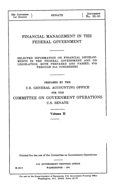 handle is hein.usccsset/usconset21392 and id is 1 raw text is: 



92D CONGRESS          SENATE              DOCUMENT
ist Session J                             No. 92-50






      FINANCIAL MANAGEMENT IN THE

            FEDERAL GOVERNMENT




   SELECTED  INFORMATION  ON FINANCIAL  DEVELOP-
   MENTS  IN  THE  FEDERAL  GOVERNMENT   AND  ON
   LEGISLATION, BOTH  PREPARED  AND  PASSED, 87th
              THROUGH  91st CONGRESSES




                  PREPARED BY THE

        U.S. GENERAL   ACCOUNTING   OFFICE
                      FOR THE

 COMMITTEE ON GOVERNMENT OPERATIONS
                    U.S. SENATE



                      Volume II













     Printed for the use of the Committee on Government Operations


              U.S. GOVERNMENT PRINTING OFFICE
  68-109-0          WASHINGTON : 1971


     For sale by the Superintendent of Documents, U.S. Government Printing Office
               Washington, D.C. 20402 - Price $1.76


