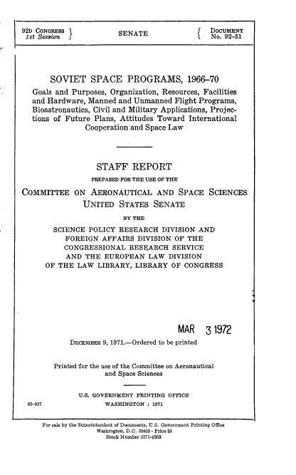 handle is hein.usccsset/usconset21393 and id is 1 raw text is: 


92D CONGRESS            SENATE              J  DOCUMENT
1st Session                                 f  No. 92-51





       SOVIET SPACE PROGRAMS, 1966-70
   Goals and Purposes, Organization, Resources, Facilities
   and Hardware, Manned and Unmanned  Flight Programs,
   Bioastronautics, Civil and Military Applications, Projec-
   tions of Future Plans, Attitudes Toward International
                Cooperation and Space Law




                   STAFF REPORT
                 PREPARED FOR THE USE OF THE

COMMITTEE ON AERONAUTICAL AND SPACE SCIENCES
               UNITED   STATES   SENATE

                         BY THE
        SCIENCE  POLICY RESEARCH   DIVISION AND
           FOREIGN  AFFAIRS  DIVISION OF THE
           CONGRESSIONAL   RESEARCH   SERVICE
           AND  THE  EUROPEAN   LAW  DIVISION
      OF THE  LAW  LIBRARY, LIBRARY  OF  CONGRESS








                                       MAR 3 1972
            DECEMBER 9, 1971.-Ordered to be printed


        Printed for the use of the Committee on Aeronautical
                     and Space Sciences


              U.S. GOVERNMENT PRINTING OFFICE
 60-927              WASHINGTON : 1971


     For sale by the Superintendent of Documents, U.S. Government Printing Office
                   Washington, D.C. 20402 - Price $3
                     Stock Number 5271-0263


