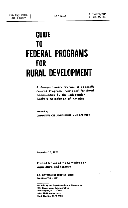 handle is hein.usccsset/usconset21394 and id is 1 raw text is: 



92D CONGRESS
1st  Session


SENATE


DOCUMENT
No. 92--54


      GUIDE


      TO


FEDERAL PROGRAMS


      FOR


RURAL DEVELOPMENT



      A  Comprehensive Outline of Federally-
      Funded  Programs, Compiled  for Rural
      Communities  by the Independent
      Bankers Association of America



      Revised by
      COMMITTEE ON AGRICULTURE AND FORESTRY











      December 17, 1971


      Printed for use of the Committee on
      Agriculture and Forestry

      U.S. GOVERNMENT PRINTING OFFICE
      WASHINGTON : 1971

      For sale by the Superintendent of Documents
      U.S. Government Printing Office
      Washington, D.C. 20402
      Price $2.50 (paper cover)
      Stock Number 5271-0270


