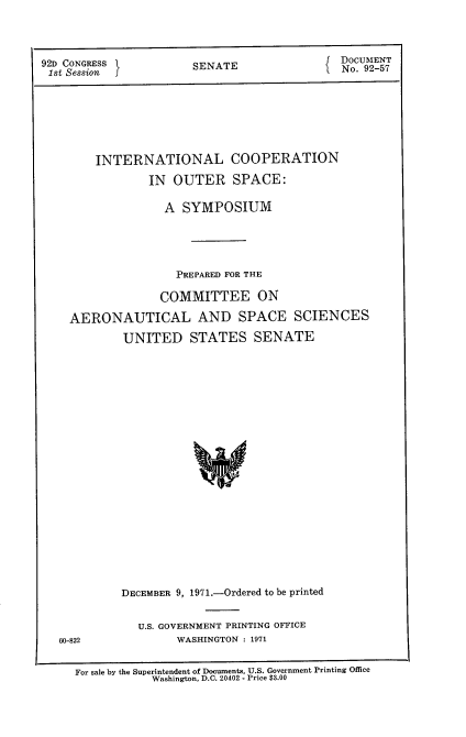 handle is hein.usccsset/usconset21396 and id is 1 raw text is: 



92D CONGRESS I         SENATE                DOCUMENT
1st Session I                                 No. 92-57







        INTERNATIONAL COOPERATION

                IN  OUTER SPACE:

                   A SYMPOSIUM




                   PREPARED FOR THE

                   COMMITTEE ON

    AERONAUTICAL AND SPACE SCIENCES

            UNITED STATES SENATE





















            DECEMBER 9, 1971.-Ordered to be printed


U.S. GOVERNMENT PRINTING OFFICE
      WASHINGTON : 1971


60-822


For sale by the Superintendent of Documents, U.S. Government Printing Office
            Washington, D.C. 20402 - Price $3.00


