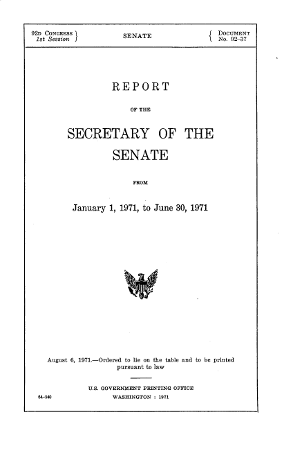 handle is hein.usccsset/usconset21397 and id is 1 raw text is: 



92D CONGRESS         SENATE                DOCUMENT
1st Session                                No. 92-37







                   REPORT


                       OF THE



        SECRETARY OF THE


         SENATE



              FROM



January  1, 1971, to June 30, 1971


August 6, 1971.-Ordered to lie on the table and to be printed
                pursuant to law


         U.S. GOVERNMENT PRINTING OFFICE


64-540


WA.SHINGTON : 1971


