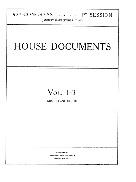 handle is hein.usccsset/usconset21401 and id is 1 raw text is: 



92D  CONGRESS       :  :  :   ST SESSION
             JANUARY 21-DECEMBER 17, 1971


HOUSE DOCUMENTS


VOL. 1-3

MISCELLANEOUS, III


   UNITED STATES
GOVERNMENT PRINTING OFFICE
   WASHINGTON: 1971


