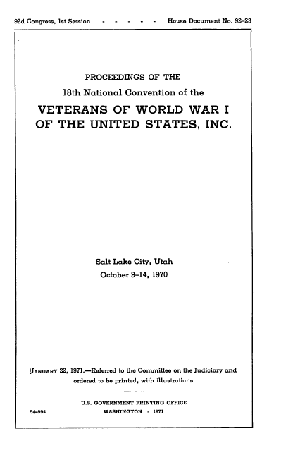 handle is hein.usccsset/usconset21402 and id is 1 raw text is: 
92d Congress, 1st Session -        House Document No. 92-23


             PROCEEDINGS   OF THE

        18th National Convention  of the

  VETERANS OF WORLD WAR I
  OF   THE UNITED STATES, INC.















               Salt Lake City. Utah
               October 9-14, 1970










[JANUAny 22, 1971.-Referred to the Committee on the Judiciary and
          ordered to be printed, with illustrations

            U.S. GOVERNMENT PRINTING OFFICE
54-994           WASHINGTON : 1971


