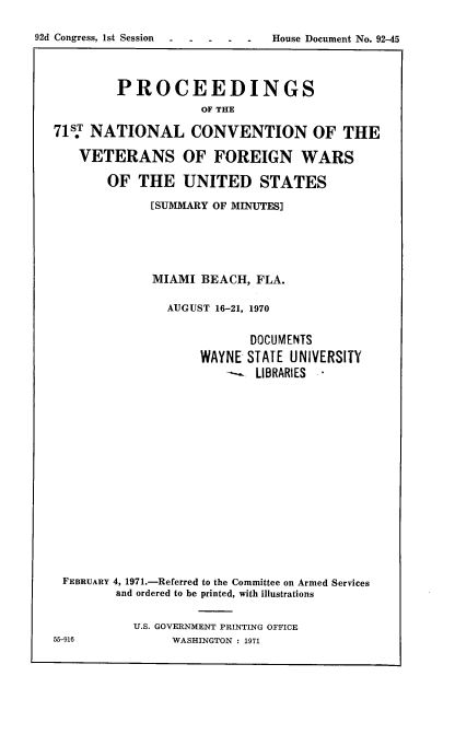 handle is hein.usccsset/usconset21403 and id is 1 raw text is: 

92d Congress, 1st Session  . -House  Document No. 92-45



           PROCEEDINGS
                       OF THE

   71st NATIONAL CONVENTION OF THE

      VETERANS OF FOREIGN WARS

          OF  THE   UNITED STATES

                [SUMMARY OF MINUTES]





                MIAMI  BEACH, FLA.

                  AUGUST 16-21, 1970


                             DOCUMENTS
                      WAYNE  STATE UNIVERSITY
                          -   LIBRARIES -
















    FEBRUARY 4, 1971.-Referred to the Committee on Armed Services
           and ordered to be printed, with illustrations


             U.S. GOVERNMENT PRINTING OFFICE
  55916            WASHINGTON : 1971


