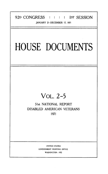 handle is hein.usccsset/usconset21404 and id is 1 raw text is: 



92D CONGRESS     :  : :  :  1ST SESSION
          JANUARY 21-DECEMBER 17, 1971


HOUSE DOCUMENTS


       VOL. 2-5

    51st NATIONAL REPORT
DISABLED AMERICAN VETERANS
            1971


    UNITED STATES
GOVERNMENT PRINTING OFFICE
   WASHINGTON: 1972


