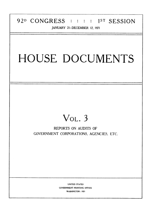handle is hein.usccsset/usconset21405 and id is 1 raw text is: 



92D  CONGRESS       :  : :  : 1ST SESSION
             JANUARY 21-DECEMBER 17, 1971







 HOUSE DOCUMENTS













                 VOL. 3

              REPORTS ON AUDITS OF
      GOVERNMENT CORPORATIONS, AGENCIES, ETC.











                   UNITED STATES
                GOVERNMENT PRINTING OFFICE
                  WASHINGTON : 1971


