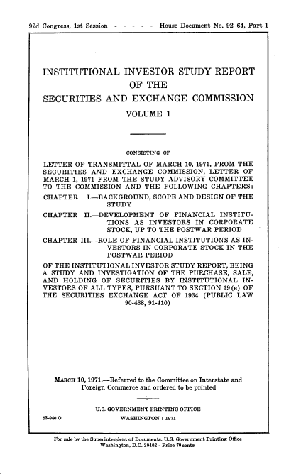 handle is hein.usccsset/usconset21406 and id is 1 raw text is: 

92d Congress, 1st Session----       - - House Document No. 92-64, Part 1


INSTITUTIONAL INVESTOR STUDY REPORT

                    OF  THE

SECURITIES AND EXCHANGE COMMISSION

                   VOLUME 1




                   CONSISTING OF
LETTER  OF TRANSMITTAL OF MARCH  10, 1971, FROM THE
SECURITIES AND  EXCHANGE   COMMISSION, LETTER OF
MARCH  1, 1971 FROM THE STUDY ADVISORY COMMITTEE
TO THE  COMMISSION AND  THE FOLLOWING  CHAPTERS:
CHAPTER   I.-BACKGROUND,  SCOPE AND DESIGN OF THE
               STUDY
CHAPTER   II.-DEVELOPMENT  OF FINANCIAL  INSTITU-
               TIONS AS  INVESTORS IN CORPORATE
               STOCK, UP TO THE POSTWAR PERIOD
CHAPTER  III.-ROLE OF FINANCIAL INSTITUTIONS AS IN-
               VESTORS IN CORPORATE STOCK IN THE
               POSTWAR  PERIOD
OF THE INSTITUTIONAL INVESTOR STUDY REPORT, BEING
A STUDY AND  INVESTIGATION OF THE PURCHASE, SALE,
AND  HOLDING  OF SECURITIES BY  INSTITUTIONAL IN-
VESTORS OF ALL TYPES, PURSUANT TO SECTION 19(e) OF
THE SECURITIES EXCHANGE  ACT  OF 1934 (PUBLIC LAW
                   90-438, 91-410)









   MARCH 10, 1971.-Referred to the Committee on Interstate and
         Foreign Commerce and ordered to be printed


            U.S. GOVERNMENT PRINTING OFFICE
63-940 0          WASHINGTON: 1971


   For sale by the Superintendent of Documents, U.S. Government Printing Office
             Washington, D.C. 20402 - Price 70 cents


