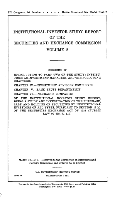 handle is hein.usccsset/usconset21407 and id is 1 raw text is: 


02d Congress, 1st Session  - - - - - House Document No. 92-64, Part 2


INSTITUTIONAL INVESTOR STUDY REPORT

                    OF  THE

SECURITIES AND EXCHANGE COMMISSION

                  VOLUME 2





                  CONSISTING OF
INTRODUCTION  TO PART TWO  OF THE STUDY: INSTITU-
TIONS AS INVESTMENT MANAGERS, AND THE FOLLOWING
CHAPTERS:
CHAPTER  IV.-INVESTMENT  ADVISORY COMPLEXES
CHAPTER   V.-BANK TRUST  DEPARTMENTS
CHAPTER  VI.-INSURANCE  COMPANIES
OF  THE  INSTITUTIONAL  INVESTOR  STUDY  REPORT,
BEING A STUDY AND INVESTIGATION OF THE PURCHASE,
SALE AND  HOLDING OF SECURITIES BY INSTITUTIONAL
INVESTORS OF ALL TYPES, PURSUANT  TO SECTION 19(e)
OF  THE SECURITIES EXCHANGE   ACT OF 1934 (PUBLIC
                LAW  90-438. 91-410)














   MARCu 10, 1971.-Referred to the Committee on Interstate and
         Foreign Commerce and ordered to be printed


53-940 0


U.S. GOVERNMENT PRINTING OFFICE
      WASHINGTON : 1971


For sale by the Superintendent of Documents, U.S. Government Printing Office
           Washington, D.C. 20402 - Price $3.25


