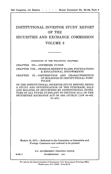 handle is hein.usccsset/usconset21408 and id is 1 raw text is: 


92d Congress, 1st Session  - - - - - House Document No. 92-64, Part 3


INSTITUTIONAL INVESTOR STUDY REPORT

                    OF  THE

SECURITIES AND EXCHANGE COMMISSION

                   VOLUME 3






          CONSISTING OF THE FOLLOWING CHAPTERS:
CHAPTER   VII.-OFFSHORE FUNDS
CHAPTER  VIII.-PENSION-BENEFIT PLANS, FOUNDATIONS
                & EDUCATIONAL  ENDOWMENTS
CHAPTER   IX.-DISTRIBUTION  AND  CHARACTERISTICS
                OF HOLDINGS IN INSTITUTIONAL PORT-
                FOLIOS
OF THE INSTITUTIONAL INVESTOR STUDY REPORT, BEING
A STUDY  AND INVESTIGATION OF THE  PURCHASE, SALE
AND HOLDING  OF SECURITIES BY INSTITUTIONAL INVES-
TORS OF ALL TYPES, PURSUANT TO SECTION 19(e) OF THE
SECURITIES EXCHANGE  ACT OF 1934 (PUBLIC LAW 90-438,
                      91-410)















   MARCH 10, 1971.-Referred to the Committee on Interstate and
         Foreign Commerce and ordered to be printed


            U.S. GOVERNMENT PRINTING OFFICE


53-940 0


WASHINGTON : 1971


For sale by the Superintendent of Documents, U.S. Government Printing Office
            Washinson, D.C. 20402 - Price $2.25


