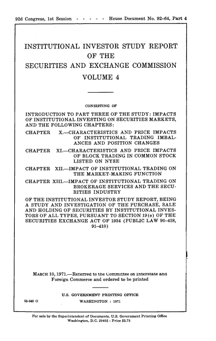 handle is hein.usccsset/usconset21409 and id is 1 raw text is: 


92d Congress, 1st Session ----- House Document No. 92-64, Part 4




   INSTITUTIONAL INVESTOR STUDY REPORT

                       OF  THE

   SECURITIES AND EXCHANGE COMMISSION

                     VOLUME 4




                     CONSISTING OF

   INTRODUCTION TO PART THREE OF THE STUDY: IMPACTS
   OF INSTITUTIONAL INVESTING ON SECURITIES MARKETS,
   AND THE FOLLOWING  CHAPTERS:
   CHAPTER X.-CHARACTERISTICS AND PRICE IMPACTS
                   OF INSTITUTIONAL TRADING  IMBAL-
                   ANCES AND POSITION CHANGES
   CHAPTER   XI.-CHARACTERISTICS AND  PRICE IMPACTS
                   OF BLOCK TRADING IN COMMON STOCK
                   LISTED ON NYSE
   CHAPTER   XII.-IMPACT OF INSTITUTIONAL TRADING ON
                  THE  MARKET-MAKING  FUNCTION
   CHAPTER  XIII.-IMPACT OF INSTITUTIONAL TRADING ON
                  BROKERAGE  SERVICES AND THE SECU-
                  RITIES INDUSTRY
   OF THE INSTITUTIONAL INVESTOR STUDY REPORT, BEING
   A STUDY AND INVESTIGATION  OF THE PURCHASE, SALE
   AND HOLDING OF SECURITIES BY INSTITUTIONAL INVES-
   TORS OF ALL TYPES, PURSUANT TO SECTION 19(e) OF THE
   SECURITIES EXCHANGE  ACT OF 1934 (PUBLIC LAW 90-438,
                        91-410)








      MARCH 10, 1971.-Reterred to the uomnmttee on interstate anG
           Foreign Commerce and ordered to be printed


               U.S. GOVERNMENT PRINTING OFFICE
   53-40 0          WASHINGTON : 1971


     For sale by the Superintendent of Documents, U.S. Government Printing Office
                Washington, D.C. 20402 - Price $3.75


