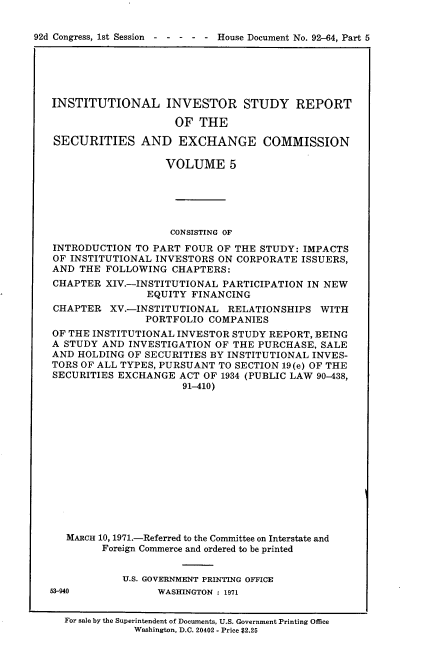 handle is hein.usccsset/usconset21410 and id is 1 raw text is: 


92d Congress, 1st Session  - - - - - House Document No. 92-64, Part 5


INSTITUTIONAL INVESTOR STUDY REPORT

                    OF  THE

SECURITIES AND EXCHANGE COMMISSION

                   VOLUME 5





                   CONSISTING OF
INTRODUCTION  TO PART FOUR OF THE STUDY: IMPACTS
OF INSTITUTIONAL INVESTORS ON CORPORATE  ISSUERS,
AND  THE FOLLOWING  CHAPTERS:
CHAPTER  XIV.-INSTITUTIONAL PARTICIPATION IN NEW
                EQUITY FINANCING
CHAPTER   XV.-INSTITUTIONAL  RELATIONSHIPS  WITH
               PORTFOLIO  COMPANIES
OF THE INSTITUTIONAL INVESTOR STUDY REPORT, BEING
A STUDY AND  INVESTIGATION OF THE PURCHASE, SALE
AND HOLDING  OF SECURITIES BY INSTITUTIONAL INVES-
TORS OF ALL TYPES, PURSUANT TO SECTION 19(e) OF THE
SECURITIES EXCHANGE  ACT OF 1934 (PUBLIC LAW 90-438,
                      91-410)














  MARCH 10, 1971.-Referred to the Committee on Interstate and
        Foreign Commerce and ordered to be printed


            U.S. GOVERNMENT PRINTING OFFICE


53-940


WASHINGTON : 1971


For sale by the Superintendent of Documents, U.S. Government Printing Office
           Washington, D.C. 20402 - Price $2.25


