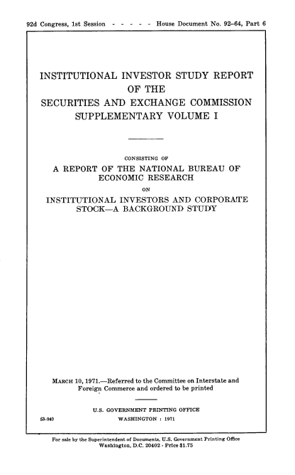 handle is hein.usccsset/usconset21411 and id is 1 raw text is: 

92d Congress, 1st Session----     - - House Document No. 92-64, Part 6


INSTITUTIONAL INVESTOR STUDY REPORT

                    OF  THE

SECURITIES AND EXCHANGE COMMISSION

        SUPPLEMENTARY VOLUME I





                   CONSISTING OF
   A REPORT   OF  THE  NATIONAL   BUREAU   OF
             ECONOMIC RESEARCH
                       ON
 INSTITUTIONAL INVESTORS AND CORPORATE
        STOCK-A BACKGROUND STUDY


   MARCH 10, 1971.-Referred to the Committee on Interstate and
         Foreign Commerce and ordered to be printed


            U.S. GOVERNMENT PRINTING OFFICE
53-940            WASHINGTON : 1971


   For sale by the Superintendent of Documents, U.S. Government Printing Office
             Washington, D.C. 20402 - Price $1.75


