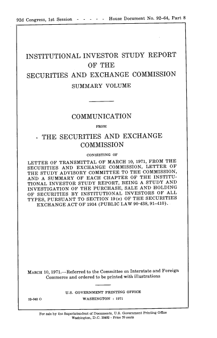 handle is hein.usccsset/usconset21413 and id is 1 raw text is: 


92d Congress, 1st Session  - - - - - House Document No. 92-64, Part 8


INSTITUTIONAL INVESTOR STUDY REPORT

                    OF  THE

SECURITIES AND EXCHANGE COMMISSION

               SUMMARY VOLUME





               COMMUNICATION
                       FROM

     THE   SECURITIES AND EXCHANGE
                  COMMISSION

                    CONSISTING OF
LETTER  OF TRANSMITTAL  OF MARCH 10, 1971, FROM THE
SECURITIES  AND EXCHANGE   COMMISSION, LETTER  OF
THE  STUDY ADVISORY COMMITTEE  TO THE COMMISSION,
AND  A SUMMARY   OF EACH CHAPTER  OF THE INSTITU-
TIONAL  INVESTOR STUDY REPORT, BEING A STUDY AND
INVESTIGATION  OF THE PURCHASE, SALE AND HOLDING
OF  SECURITIES BY INSTITUTIONAL INVESTORS  OF ALL
TYPES, PURSUANT  TO SECTION 19(e) OF THE SECURITIES
   EXCHANGE  ACT OF 1934 (PUBLIC LAW 90-438, 91-410).












MARCH 10, 1971.-Referred to the Committee on Interstate and Foreign
      Commerce and ordered to be printed with illustrations


             U.S. GOVERNMENT PRINTING OFFICE


53-940 0


WASHINGTON : 1971


For sale by the Superintendent of Documents, U.S. Government Printing Office
           Washington, D.C. 20402 - Price 70 cents


