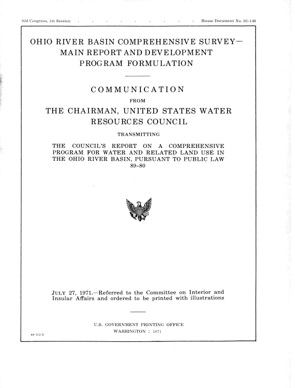 handle is hein.usccsset/usconset21414 and id is 1 raw text is: 





OHIO  RIVER  BASIN   COMPREHENSIVE SURVEY-

       MAIN  REPORT   AND  DEVELOPMENT

            PROGRAM FORMULATION



              COMMUNICATION
                       FROM

    THE  CHAIRMAN, UNITED STATES WATER

              RESOURCES COUNCIL


               TRANSMITTING

THE  COUNCIL'S REPORT ON A COMPREHENSIVE
PROGRAM FOR WATER AND RELATED LAND USE IN
THE OHIO RIVER BASIN, PURSUANT TO PUBLIC LAW
                  89-80




















JULY 27, 1971.-Referred to the Committee on Interior and
Insular Affairs and ordered to be printed with illustrations


               U.S. GOVERNMENT PRINTING OFFICE
                   WASHINGTON : 1
65-312 0


I St Se,
   ssion


House Document No. 92-148



