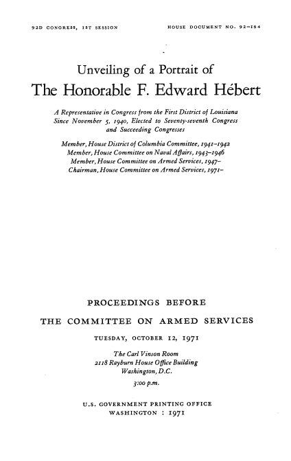 handle is hein.usccsset/usconset21415 and id is 1 raw text is: 

HOUSE DOCUMENT NO. 92-184


           Unveiling of a Portrait of


The Honorable F. Edward Hebert

      A Representative in Congress from the First District of Louisiana
      Since November 5, 1940, Elected to Seventy-seventh Congress
                   and Succeeding Congresses

       Member, House District of Columbia Committee, 1941-1942
         Member, House Committee on Naval Agairs, 1943-1946
         Member, House Committee on Armed Services, 1947-
         Chairman, House Committee on Armed Services, 1971-

















              PROCEEDINGS BEFORE

  THE COMMITTEE ON ARMED SERVICES

                TUESDAY, OCTOBER  12, 1971

                    The Carl Vinson Room
                2118 Rayburn House Office Building
                      Washington, D.C.

                         3:oo p.m.

             U.S. GOVERNMENT PRINTING  OFFICE
                   WASHINGTON   : 1971


92D CONGRESS, IST SESSION


