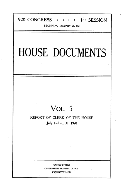 handle is hein.usccsset/usconset21416 and id is 1 raw text is: 



92D CONGRESS : : : : 1ST SESSION
            BEGINNING JANUARY 21, 1971


HOUSE DOCUMENTS


         VOL. 5

REPORT OF CLERK OF THE HOUSE
       July 1-Dec. 31, 1970


    UNITED STATES
GOVERNMENT PRINTING OFFICE
   WASHINGTON: 1971


