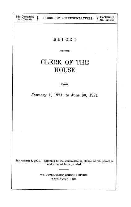 handle is hein.usccsset/usconset21417 and id is 1 raw text is: 



92D CONGRESS  HOUSE OF REPRESENTATIVES     DOCUMENT
1st Session f HOS    FRPRSNAIE             No. 92-155





                   REPORT


                       OF THE



             CLERK OF THE

                    HOUSE



                       FROM


        January  1, 1971, to June 30, 1971



















SEPTEMBER 8, 1971.-Referred to the Committee on House Administration
                and ordered to be printed


U.S. GOVERNMENT PRINTING OFFICE
      WASHINGTON : 1971



