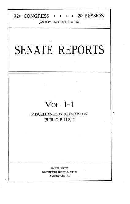handle is hein.usccsset/usconset21418 and id is 1 raw text is: 


92D CONGRESS     :  : :  : 2D SESSION
           JANUARY 18-OCTOBER 18, 1972


SENATE REPORTS


      VOL. 1-1

MISCELLANEOUS REPORTS ON
      PUBLIC BILLS, I


    UNITED STATES
GOVERNMENT PRINTING OFFICE
   WASHINGTON: 1972



