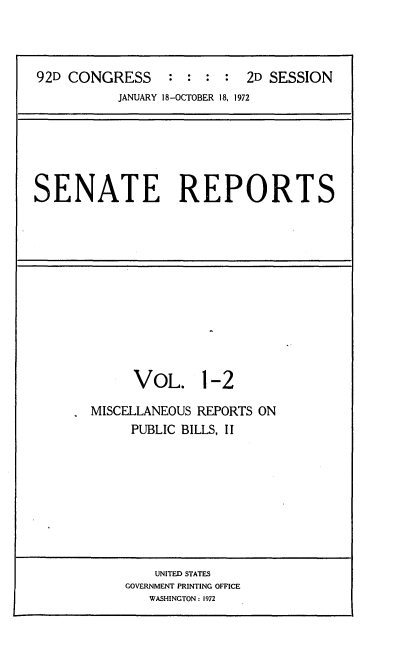 handle is hein.usccsset/usconset21419 and id is 1 raw text is: 



92D CONGRESS : : : : 2D SESSION


JANUARY 18-OCTOBER 18, 1972


SENATE REPORTS


      VOL. 1-2

MISCELLANEOUS REPORTS ON
     PUBLIC BILLS, II


    UNITED STATES
GOVERNMENT PRINTING OFFICE
   WASHINGTON : 1972


