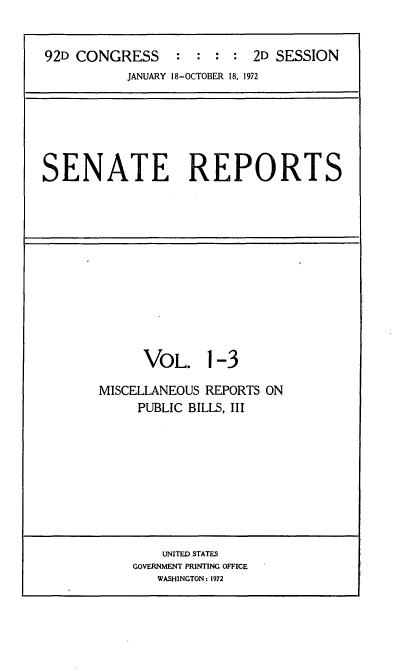 handle is hein.usccsset/usconset21420 and id is 1 raw text is: 


92D CONGRESS     :  : :  : 2D SESSION
           JANUARY 18-OCTOBER 18, 1972


SENATE REPORTS


      VOL. 1-3

MISCELLANEOUS REPORTS ON
     PUBLIC BILLS, III


    UNITED STATES
GOVERNMENT PRINTING OFFICE
   WASHINGTON: 1972



