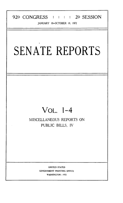 handle is hein.usccsset/usconset21421 and id is 1 raw text is: 


92D CONGRESS     :  : :  : 2D SESSION
           JANUARY 18-OCTOBER 18, 1972


SENATE REPORTS


VOL. 1-4


MISCELLANEOUS REPORTS ON
     PUBLIC BILLS, IV


    UNITED STATES
GOVERNMENT PRINTING OFFICE
   WASHINGTON : 1972


