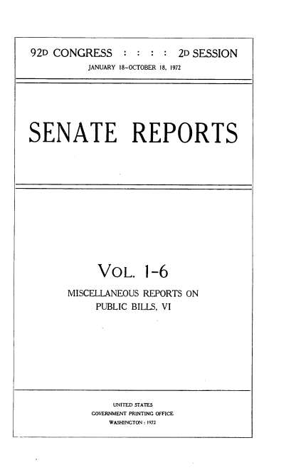 handle is hein.usccsset/usconset21423 and id is 1 raw text is: 



92D CONGRESS     : :  : :  2D SESSION
          JANUARY 18-OCTOBER 18, 1972


SENATE REPORTS


     VOL. 1-6

MISCELLANEOUS REPORTS ON
     PUBLIC BILLS, VI


    UNITED STATES
GOVERNMENT PRINTING OFFICE
   WASHINGTON : 1972


