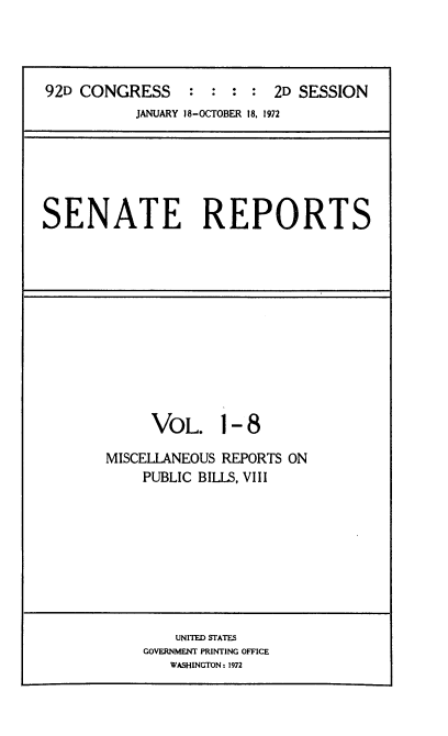handle is hein.usccsset/usconset21425 and id is 1 raw text is: 




92D CONGRESS     :  : :  : 2D SESSION
           JANUARY 18-OCTOBER 18, 1972


SENATE REPORTS


     VOL. 1- 8

MISCELLANEOUS REPORTS ON
    PUBLIC BILLS, VIII


    UNITED STATES
GOVERNMENT PRINTING OFFICE
   WASHINGTON: 1972


