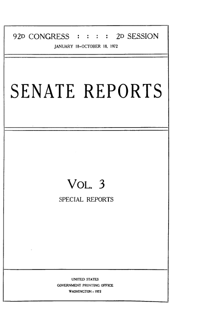 handle is hein.usccsset/usconset21426 and id is 1 raw text is: 




92D CONGRESS     : :  : :  2D SESSION
           JANUARY 18-OCTOBER 18, 1972


SENATE REPORTS


  VOL. 3

SPECIAL REPORTS


    UNITED STATES
GOVERNMENT PRINTING OFFICE
   WASHINGTON: 1972


