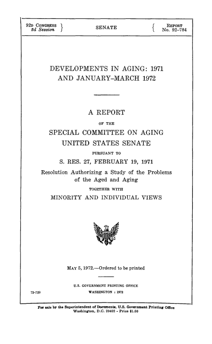 handle is hein.usccsset/usconset21427 and id is 1 raw text is: 


92 CONGRESS            SENATE                 REPORT
  2d Session I                            I  No. 92-784






        DEVELOPMENTS IN AGING: 1971
          AND JANUARY-MARCH 1972





                     A REPORT
                        OF THE

        SPECIAL COMMITTEE ON AGING

            UNITED STATES SENATE
                      PURSUANT TO
           S. RES. 27, FEBRUARY 19,   1971

     Resolution Authorizing a Study of the Problems
                of the Aged and Aging
                     TOGETHER WITH
        MINORITY   AND   INDIVIDUAL   VIEWS











              MAY 5, 1972.-Ordered to be printed


              U.S. GOVERNMENT PRINTING OFFICE
73-759             WASHINGTON : 1972


For sale by the Superintendent of Documenta, U.S. Government Printing ofle
            Washington, D.C. 20402 - Price $1.50



