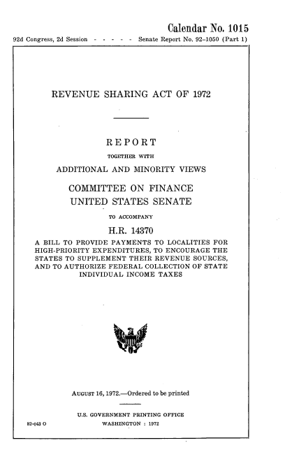 handle is hein.usccsset/usconset21428 and id is 1 raw text is: 


                                  Calendar No. 1015
92d Congress, 2d Session -----   Senate Report No. 92-1050 (Part 1)


    REVENUE SHARING ACT OF 1972






                REPORT

                TOGETHER WITH

     ADDITIONAL  AND  MINORITY  VIEWS


       COMMITTEE ON FINANCE

       UNITED STATES SENATE

                TO ACCOMPANY

                H.R. 14370
A BILL TO PROVIDE PAYMENTS TO LOCALITIES FOR
HIGH-PRIORITY EXPENDITURES, TO ENCOURAGE THE
STATES TO SUPPLEMENT THEIR REVENUE SOURCES,
AND TO AUTHORIZE FEDERAL COLLECTION OF STATE
          INDIVIDUAL INCOME TAXES
















        AUGUST 16, 1972.-Ordered to be printed


82-043 0


U.S. GOVERNMENT PRINTING OFFICE
     WASHINGTON : 1972


