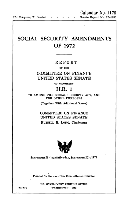 handle is hein.usccsset/usconset21429 and id is 1 raw text is: 


                                  Calendar No. 1175
92d Congress, 2d Session  -  -  -  -  -  Senate Report No. 92-1230





  SOCIAL SECURITY AMENDMENTS

                    OF   1972



                    REPORT
                       OF THE
            COMMITTEE ON FINANCE
            UNITED   STATES   SENATE
                     TO ACCOMPANY

                     H.R.   1
        TO AMEND THE SOCIAL SECURITY ACT, AND
                FOR OTHER PURPOSES
              (Together With Additional Views)


              COMMITTEE  ON  FINANCE
              UNITED  STATES  SENATE
              RUSSELL B. LONG, ChairMan








         SEPTEMBER 26 (legislative day, SEPTEMBER 25)j1972




         Printed for the use of the Committee on Finance

              U.S. GOVERNMENT PRINTING OFFICE
   78-178 0        WASHINGTON : 1972


