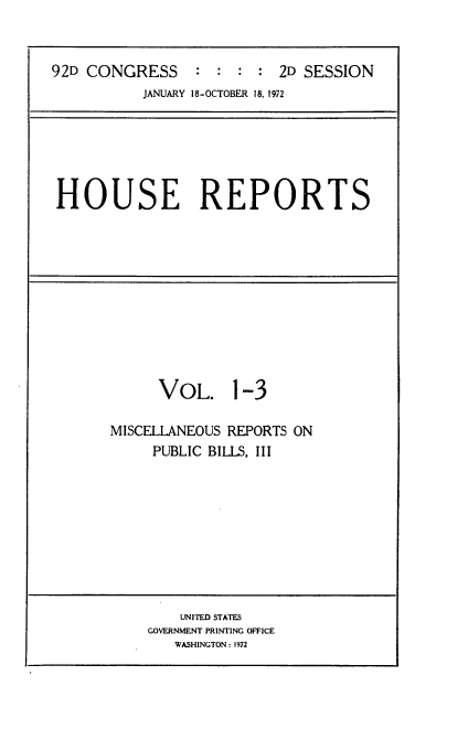handle is hein.usccsset/usconset21432 and id is 1 raw text is: 



92D CONGRESS     :  : : :  2D SESSION
           JANUARY 18-OCTOBER 18, 1972


HOUSE REPORTS


      VOL. 1-3

MISCELLANEOUS REPORTS ON
     PUBLIC BILLS, III


    UNITED STATES
GOVERNMENT PRINTING OFFICE
   WASHINGTON : 1972


