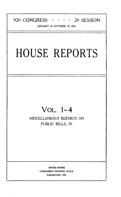 handle is hein.usccsset/usconset21433 and id is 1 raw text is: 



92D CONGRESS : : : : 2D SESSION
           JANUARY 18-OCTOBER 18, 1972






 HOUSE REPORTS


     VOL. 1- 4

MISCELLANEOUS REPORTS ON
     PUBLIC BILLS, IV


    UNITED STATES
GOVERNMENT PRINTING OFFICE
   WASHINGTON : 1972



