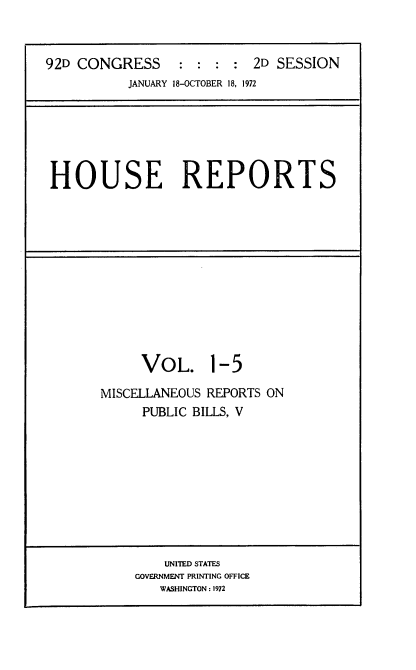 handle is hein.usccsset/usconset21434 and id is 1 raw text is: 


92D CONGRESS : : : : 2D SESSION
           JANUARY 18-OCTOBER 18, 1972


HOUSE REPORTS


     VOL. 1-5

MISCELLANEOUS REPORTS ON
     PUBLIC BILLS, V


    UNITED STATES
GOVERNMENT PRINTING OFFICE
   WASHINGTON: 1972


