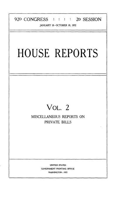 handle is hein.usccsset/usconset21437 and id is 1 raw text is: 



92D CONGRESS : : : : 2D SESSION
           JANUARY 18-OCTOBER 18, 1972


HOUSE REPORTS


VOL. 2


MISCELLANEOUS
      PRIVATE


REPORTS ON
BILLS


    UNITED STATES
COVERNMENT PRINTING OFFICE
   WASHINGTON : 1972


