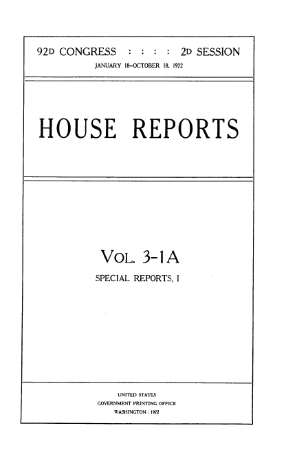 handle is hein.usccsset/usconset21438 and id is 1 raw text is: 




92D CONGRESS : : : : 2D SESSION
           JANUARY 18-OCTOBER 18, 1972


HOUSE REPORTS


VOL. 3-1 A

SPECIAL REPORTS, I


    UNITED STATES
GOVERNMENT PRINTING OFFICE
   WASHINGTON: 1972


