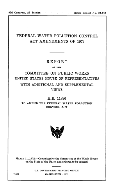 handle is hein.usccsset/usconset21440 and id is 1 raw text is: 


92d Congress, 2d Session- --- -  House Report No. 92-911


FEDERAL WATER POLLUTION CONTROL

        ACT  AMENDMENTS OF 1972






                REPORT

                   OF THE

     COMMITTEE ON PUBLIC WORKS
UNITED  STATES  HOUSE OF  REPRESENTATIVES

   WITH  ADDITIONAL  AND  SUPPLEMENTAL
                   VIEWS


                 H.LR. 11896
   TO AMEND  THE FEDERAL WATER POLLUTION
                CONTROL ACT
















MARCH 11, 1972.-Committed to the Committee of the Whole House
      on the State of the Union and ordered to be printed


U.S. GOVERNMENT PRINTING OFFICE
     WASHINGTON : 1972


74-610


