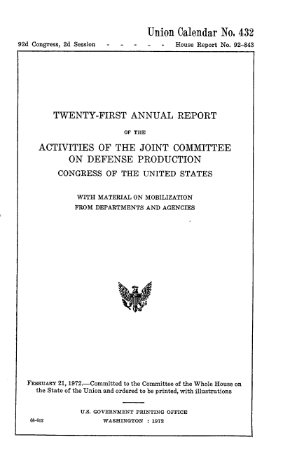 handle is hein.usccsset/usconset21441 and id is 1 raw text is: 



                              Union  Calendar  No. 432
92d Congress, 2d Session -----   House   Report No. 92-843


      TWENTY-FIRST ANNUAL REPORT

                      OF THE

   ACTIVITIES OF THE JOINT COMMITTEE
          ON  DEFENSE PRODUCTION

       CONGRESS   OF  THE  UNITED  STATES


            WITH MATERIAL ON MOBILIZATION
            FROM DEPARTMENTS AND AGENCIES























FEBRUARY 21, 1972.-Committed to the Committee of the Whole House on
  the State of the Union and ordered to be printed, with illustrations


U.S. GOVERNMENT PRINTING OFFICE
     WASHINGTON : 1972


68-602


