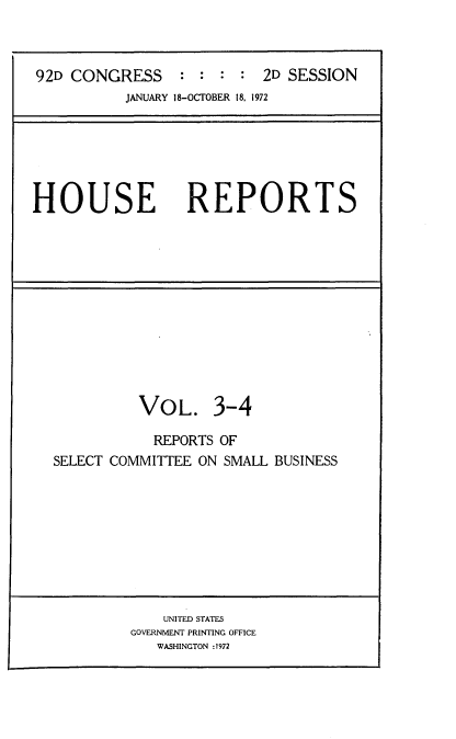 handle is hein.usccsset/usconset21442 and id is 1 raw text is: 



92D CONGRESS : : : : 2D SESSION
          JANUARY 18-OCTOBER 18, 1972


HOUSE


REPORTS


          VOL. 3-4

            REPORTS OF
SELECT COMMITTEE ON SMALL BUSINESS


    UNITED STATES
GOVERNMENT PRINTING OFFICE
   WASHINGTON :1972


