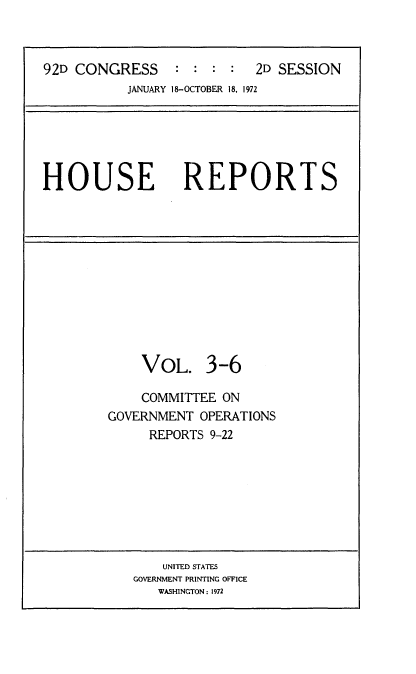 handle is hein.usccsset/usconset21444 and id is 1 raw text is: 



92D CONGRESS     : :  : :  2D SESSION
           JANUARY 18-OCTOBER 18. 1972






HOUSE REPORTS












             VOL. 3-6

             COMMITTEE ON
        GOVERNMENT  OPERATIONS
              REPORTS 9-22








              UNITED STATES
            GOVERNMENT PRINTING OFFICE
               WASHINGTON: 1972


