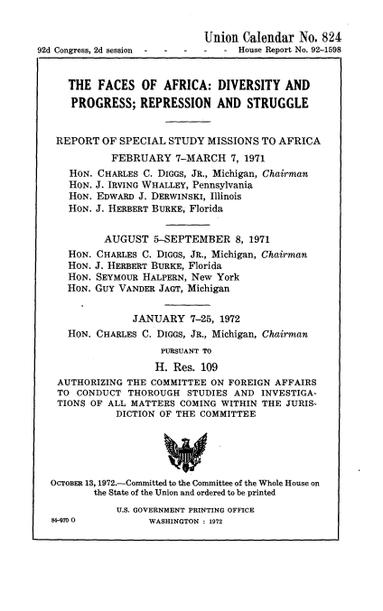 handle is hein.usccsset/usconset21445 and id is 1 raw text is: 


                             Union  Calendar  No. 824
92d Congress, 2d session       -   House Report No. 92-1598


     THE   FACES  OF  AFRICA:   DIVERSITY  AND
     PROGRESS; REPRESSION AND STRUGGLE


   REPORT  OF SPECIAL  STUDY  MISSIONS TO AFRICA
             FEBRUARY   7-MARCH   7, 1971
      HON. CHARLES C. DIGGS, JR., Michigan, Chairman
      HON. J. IRVING WHALLEY, Pennsylvania
      HON. EDWARD J. DERWINSKI, Illinois
      HON. J. HERBERT BURKE, Florida


            AUGUST  5-SEPTEMBER 8,   1971
     HON. CHARLES C. DIGGS, JR., Michigan, Chairman
     HON. J. HERBERT BURKE, Florida
     HON. SEYMOUR HALPERN, New York
     HON. GuY VANDER JAGT, Michigan


                 JANUARY   7-25, 1972
     HON. CHARLES C. DIGGS, JR., Michigan, Chairman
                      PURSUANT TO
                      H. Res. 109
   AUTHORIZING  THE COMMITTEE ON FOREIGN  AFFAIRS
   TO  CONDUCT  THOROUGH  STUDIES AND  INVESTIGA-
   TION$ OF ALL MATTERS  COMING WITHIN THE  JURIS-
              DICTION OF THE COMMITTEE





  OCTOBER 13, 1972.-Committed to the Committee of the Whole House on
          the State of the Union and ordered to be printed
              U.S. GOVERNMENT PRINTING OFFICE


84-70 O0


WASHINGTON : 1972


