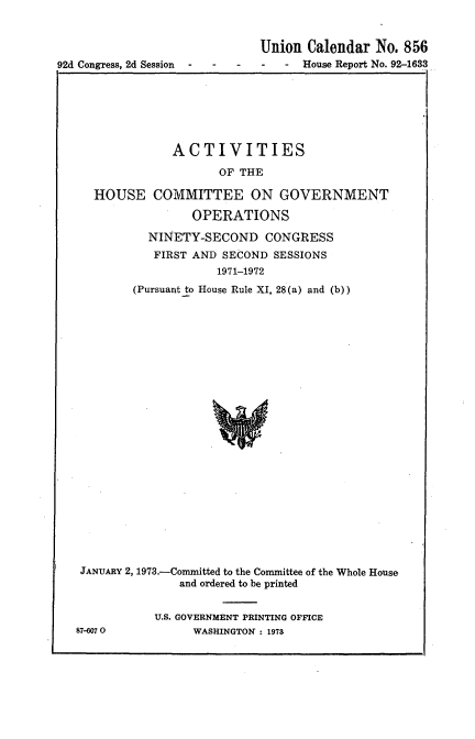 handle is hein.usccsset/usconset21446 and id is 1 raw text is: 


                              Union  Calendar No.  856
92d Congress, 2d Session - - - - -  House Report No. 92-1633
tI                                                    I


           ACTIVITIES

                  OF THE

HOUSE COMMITTEE ON GOVERNMENT

              OPERATIONS

        NINETY-SECOND CONGRESS
        FIRST AND  SECOND SESSIONS
                  1971-1972
      (Pursuant to House Rule XI, 28(a) and (b))


JANUARY 2, 1973.-Committed to the Conunittee of the Whole House
               and ordered to be printed


           U.S. GOVERNMENT PRINTING OFFICE
87-6070          WASHINGTON : 1978


