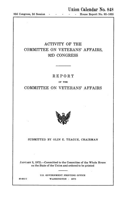 handle is hein.usccsset/usconset21447 and id is 1 raw text is: 

                            Union  Calendar No. 848
92d Congress, 2d Session -        House Report No. 92-1635


          ACTIVITY OF THE

COMMITTEE ON VETERANS' AFFAIRS,

            92D  CONGRESS






               REPORT

                  OF THE

COMMITTEE ON VETERANS' AFFAIRS


     SUBMITTED BY OLIN E. TEAGUE, CHAIRMAN






 JANUARY 3, 1972.-Committed to the Committee of the Whole House
      on the State of the Union and ordered to be printed


           U.S. GOVERNMENT PRINTING OFFICE
87-6720         WASHINGTON : 1973


