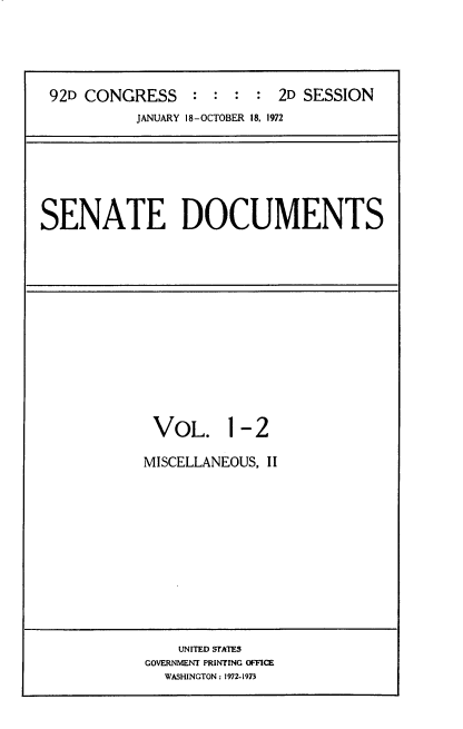 handle is hein.usccsset/usconset21449 and id is 1 raw text is: 





92D CONGRESS     : :  : :  2D SESSION
          JANUARY 18-OCTOBER 18, 1972


SENATE DOCUMENTS


VOL. 1- 2

MISCELLANEOUS, II


    UNITED STATES
GOVERNMENT PRINTING OFFICE
  WASHINGTON: 1972-1973


