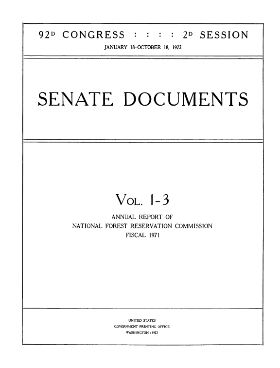 handle is hein.usccsset/usconset21450 and id is 1 raw text is: 



92D  CONGRESS : : : : 2D SESSION
               JANUARY 18-OCTOBER 18, 1972







SENATE DOCUMENTS














                 VOL. 1- 3

                 ANNUAL REPORT OF
        NATIONAL FOREST RESERVATION COMMISSION
                   FISCAL 1971












                   UNITED STATES
                 GOVERNMENT PRINTING OFFICE
                    WASHINGTON : 1972


