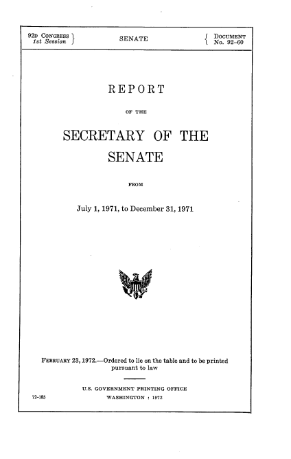 handle is hein.usccsset/usconset21451 and id is 1 raw text is: 



92D CONGRESS          SENATE                DOCUMENT
1st Session f                               No. 92-60






                   REPORT


                       OF THE



        SECRETARY OF THE


       SENATE


            FROM


July 1, 1971, to December 31, 1971


FEBRUARY 23, 1972.-Ordered to lie on the table and to be printed
                pursuant to law


          U.S. GOVERNMENT PRINTING OFFICE


72-185


WASHINGTON : 1972


