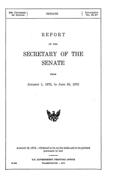 handle is hein.usccsset/usconset21452 and id is 1 raw text is: 


92D CONGRESS         SENATE                DOCUMENT
  2d Session                                No. 92-87






                   REPORT


                       OF THE



        SECRETARY OF THE


        SENATE


             FROM


January 1, 1972, to June 30, 1972


   AUGUST 18, 1972.-Ordered to lie on the table and to be printed
                  pursuant to law


            U.S. GOVERNMENT PRINTING OFFICE
80-694           WASHINGTON : 1972


